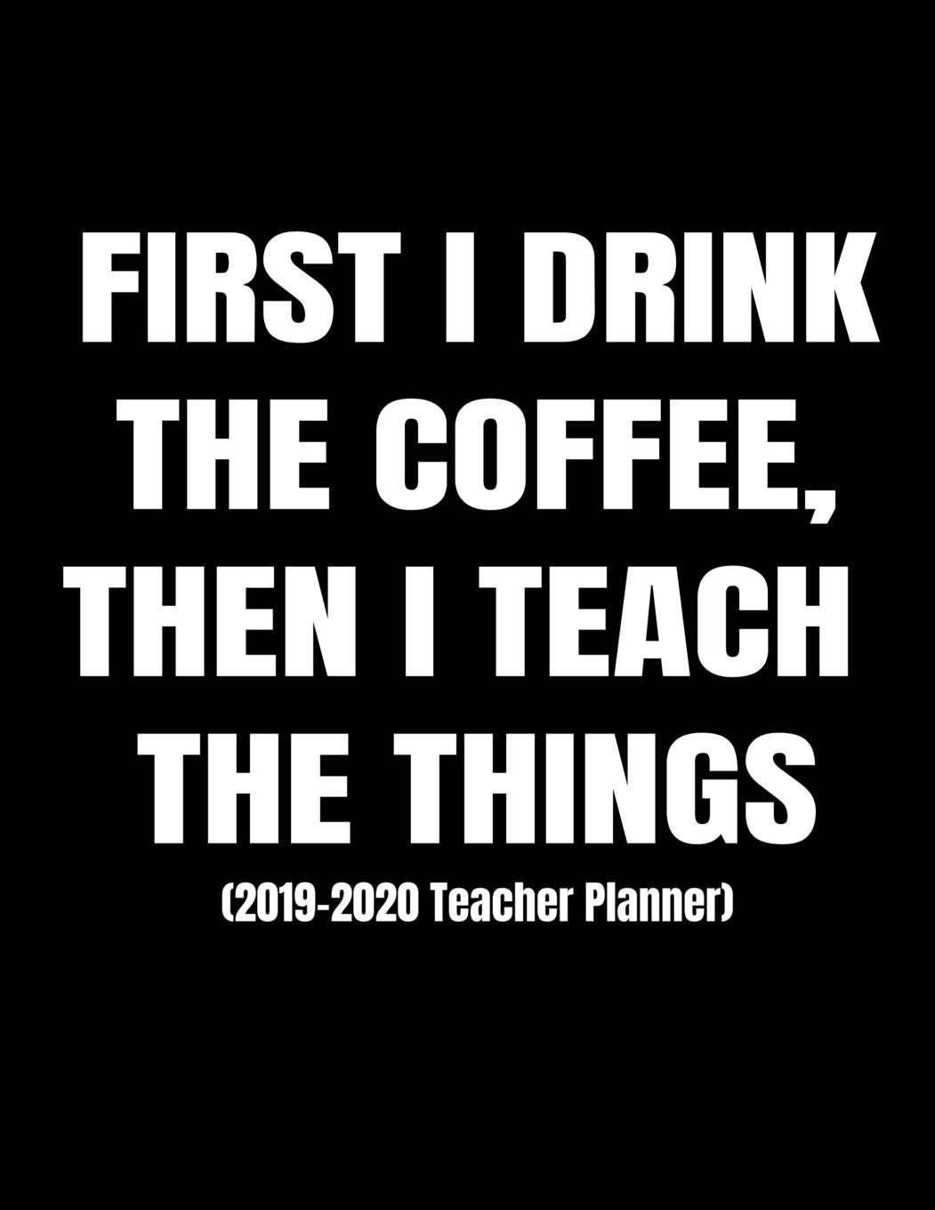 First I Drink The Coffee, Then I Teach The Things (2019-2020 Teacher Planner): Daily, Weekly And Monthly Lesson Planner And Classroom Management Organizer (Classic Black Edition)
